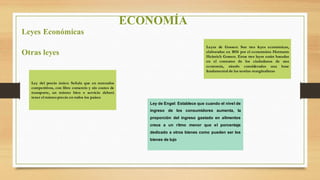 ECONOMÍA
Leyes Económicas
Otras leyes
Ley del precio único: Señala que en mercados
competitivos, con libre comercio y sin costes de
transporte, un mismo bien o servicio deberá
tener el mismo precio en todos los países
Ley de Engel: Establece que cuando el nivel de
ingreso de los consumidores aumenta, la
proporción del ingreso gastado en alimentos
crece a un ritmo menor que el porcentaje
dedicado a otros bienes como pueden ser los
bienes de lujo
Leyes de Gossen: Son tres leyes económicas,
elaboradas en 1854 por el economista Hermann
Heinrich Gossen. Estas tres leyes están basadas
en el consumo de los ciudadanos de una
economía, siendo consideradas una base
fundamental de las teorías marginalistas
 