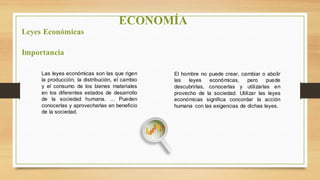 ECONOMÍA
Leyes Económicas
Importancia
Las leyes económicas son las que rigen
la producción, la distribución, el cambio
y el consumo de los bienes materiales
en los diferentes estados de desarrollo
de la sociedad humana. ... Pueden
conocerlas y aprovecharlas en beneficio
de la sociedad.
El hombre no puede crear, cambiar o abolir
las leyes económicas, pero puede
descubrirlas, conocerlas y utilizarlas en
provecho de la sociedad. Utilizar las leyes
económicas significa concordar la acción
humana con las exigencias de dichas leyes.
 