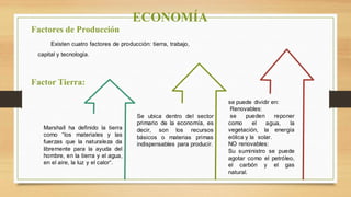 Factores de Producción
Factor Tierra:
Existen cuatro factores de producción: tierra, trabajo,
capital y tecnología.
Marshall ha definido la tierra
como “los materiales y las
fuerzas que la naturaleza da
libremente para la ayuda del
hombre, en la tierra y el agua,
en el aire, la luz y el calor“.
Se ubica dentro del sector
primario de la economía, es
decir, son los recursos
básicos o materias primas
indispensables para producir.
se puede dividir en:
Renovables:
se pueden reponer
como el agua, la
vegetación, la energía
eólica y la solar.
NO renovables:
Su suministro se puede
agotar como el petróleo,
el carbón y el gas
natural.
ECONOMÍA
 