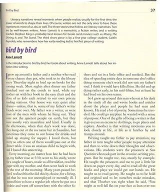 Bird Bird
    by                                                                                                                   37

     Literacynarratives reveal moments when people realize, usually for the first time, the
powerof words to shape their lives.Of course, writers are not the only ones to have these
experiences;most of us do, as well.The three stories that follow are literacy narratives. Two
are by well-known writers. Anne Lamott is a memoirist, a fiction writer, and a writing
teacher.Stephen King ;s probably best known for books (and movies) such as Misery, The
Shining, It, and The Stand. The third short piece is by a first-year college student, Caitlin
Reynolds,   who remembers how her early reading led to her first piece of writing.


birdbybird
Anne Lamott

In the introduction to   bird by bird,   her book about writing, Anne Lamott tells about her ini-
tiationinto writing.


I grew up around a got, who tookmother the library
  every chance they father and a us to who read
                                                                      thers and sat in a little office and smoked. But the
                                                                      idea of spending entire days in someone else's office
everyThursday night to load up on books for the                       doing someone else's work did not suit my fatl1er's
coming week. Most nights after dinner my father                       soul. I think it would have killed him. He did end up
stretched out on the couch to read, while my                          dying rather early, in his mid-fifties, but at least he
mother sat with her book in the easy chair and the                    had lived on his own terms.
three of us kids each retired to our own private                          So I grew up around this man who sat at his desk
reading stations. Our house was very quiet after                      in the study all day and wrote books and articles
dinner-unless,     that is, some of my father's writer                about the places and people he had seen and
friends were over. My father was a writer, as were                    known. He read a lot of poetry. Sometimes he trav-
most of the men with whom he hung out. They                           eled. He could go anyplace he wanted with a sense
were not the quietest people on earth, but they                       of purpose. One of the gifts of being a writer is that
were mostly very masculine and kind. Usually in                       it gives you an excuse to do things, to go places and
the afternoons, when that day's work was done,                        explore. Another is that writing motivates you to
theyhung out at the no name bar in Sausalito, but                     look closely at life, at life as it lurches by and
sometimes they came to our house for drinks and                       tramps around.
ended up staying for supper. I loved them, but                            Writing taught my father to pay attention; my
everyso often one <;>fhem would pass out at the
                          t                                           father in turn taught other people to pay attention
dinner table. I was an anxious child to begin with,                   and then to write down their thoughts and obser-
andI found this unnerving.                                            vations. His students were the prisoners at San
   Every morning, no matter how late he had been                      Quentin who took part in the creative-writing pro-
up,my father rose at 5:30, went to his study, wrote                   gram. But he taught me, too, mostly by example.
 fora couple of hours, made us all breakfast, read the                He taught the prisoners and me to put "a little bit
 paperwith my motl1er, and tl1en went back to work                    down on paper every day, and to read all the great
 forthe rest of the morning. Many years passed be-                    books and plays we could get our hands on. He
 foreI realized tl1at he did tl1is by choice, for a living,           taught us to read poetry. He taught us to be bold
 andthat he was not unemployed or mentally ill. I                     and original and to let ourselves make mistakes,
 wantedhim to have a regular job where he put on a                    and tl1at Thurber was right when he said, "You
 necktieand went off somewhere with the other fa-                     might as well fall flat on your face as lean over too
 