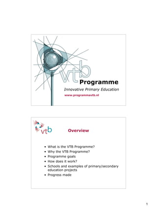 Programme
           Innovative Primary Education
           www.programmavtb.nl




             Overview


• What is the VTB Programme?
• Why the VTB Programme?
• Programme goals
• How does it work?
• Schools and examples of primary/secondary
  education projects
• Progress made




                                              1
 