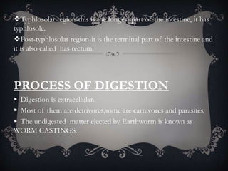 Typhlosolar region-this is the longest part of the intestine, it has
typhlosole.
Post-typhlosolar region-it is the terminal part of the intestine and
it is also called has rectum.
PROCESS OF DIGESTION
 Digestion is extracellular.
 Most of them are detrivores,some are carnivores and parasites.
 The undigested matter ejected by Earthworm is known as
WORM CASTINGS.
 