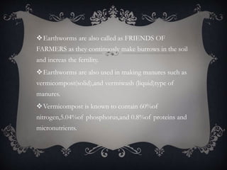 Earthworms are also called as FRIENDS OF
FARMERS as they continuosly make burrows in the soil
and increas the fertility.
Earthworms are also used in making manures such as
vermicompost(solid),and vermiwash (liquid)type of
manures.
Vermicompost is known to contain 60%of
nitrogen,5.04%of phosphorus,and 0.8%of proteins and
micronutrients.
 