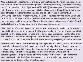 *Reproduction in oligochaetes is primarily hermaphroditic; the number, arrangement,
and location of the male and female gonads and their pores vary considerably among
the various species. Lower oligochaetes (Microdrili) have one pair of testes and one
pair of ovaries in successive segments. Higher oligochaetes (Megadrili) retain the two
pairs of testes in segments 10 and 11 and the pair of ovaries in segment 13.
Developing sperm are frequently stored in seminal vesicles before transfer to female
receptacles. Sperm ducts lead from the seminal vesicles to male pores located one or
more segments behind the testes. The ovaries are simple outpouchings (ovisacs), with
oviducts leading to female pores in the next posterior segment.
*The clitellum of the earthworm secretes a case, or cocoon, into which is secreted a
material that serves as nourishment for the young and a mucous substance that aids in
copulation. The cocoon slips forward and receives eggs as it passes the female pores
and sperm as it passes the male pores. Fertilization, therefore, takes place within the
cocoon. The cocoon slides over the peristome, becoming completely sealed as it does so.
*Asexual reproduction is common in aquatic oligochaetes; indeed, sexual reproduction
is virtually unknown in certain naidid species. Some oligochaetes divide to form a
chain of two or more individuals that later break off as young worms. In many genera,
individuals lay self-fertilized eggs capable of development. Others exhibit
parthenogenesis—the production of young without fertilization—a phenomenon
associated with polyploidy (multiple sets of chromosomes) in earthworms and
accompanied by degeneration of male gonads.
 