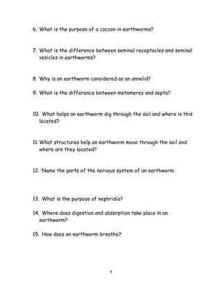 6. What is the purpose of a cocoon in earthworms?
7. What is the difference between seminal receptacles and seminal
vesicles in earthworms?
8. Why is an earthworm considered as an annelid?
9. What is the difference between metameres and septa?
10. What helps an earthworm dig through the soil and where is this
located?
11.What structures help an earthworm move through the soil and
where are they located?
12. Name the parts of the nervous system of an earthworm.
13. What is the purpose of nephridia?
14. Where does digestion and absorption take place in an
earthworm?
15. How does an earthworm breathe?
8
 