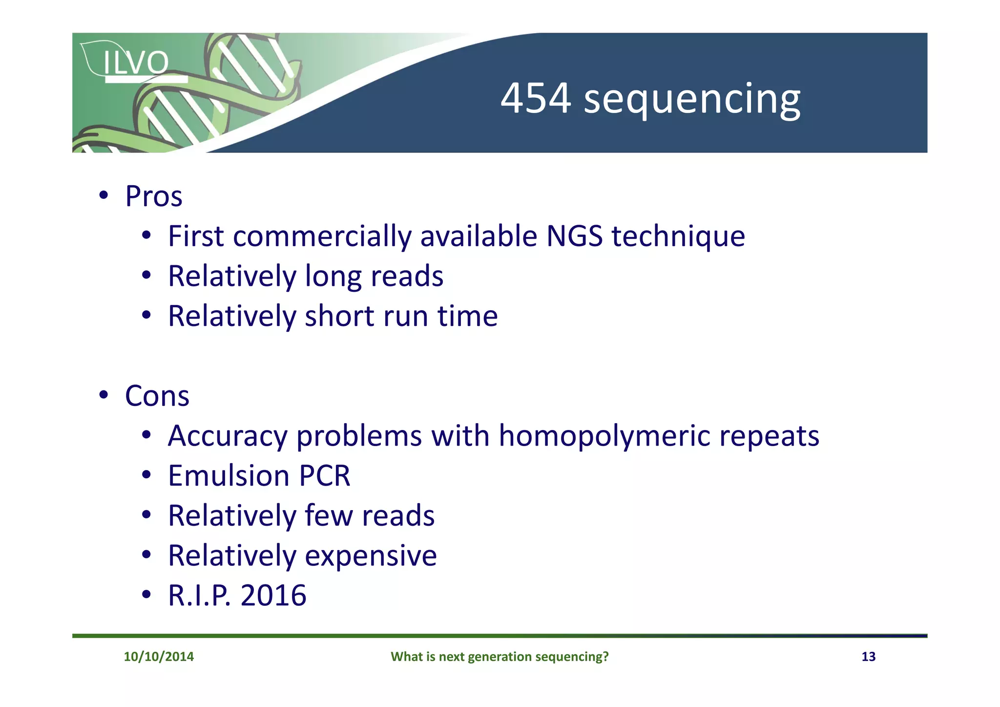 What is next generation sequencing? 13
454 sequencing
• Pros
• First commercially available NGS technique
• Relatively long reads
• Relatively short run time
• Cons
• Accuracy problems with homopolymeric repeats
• Emulsion PCR
• Relatively few reads
• Relatively expensive
• R.I.P. 2016
10/10/2014
 