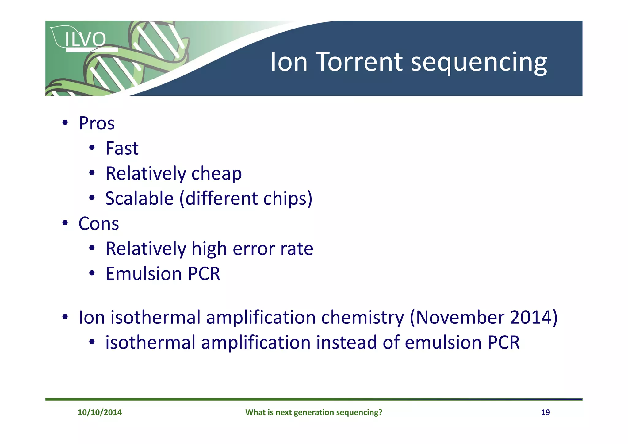 What is next generation sequencing? 19
Ion Torrent sequencing
• Pros
• Fast
• Relatively cheap
• Scalable (different chips)
• Cons
• Relatively high error rate
• Emulsion PCR
• Ion isothermal amplification chemistry (November 2014)
• isothermal amplification instead of emulsion PCR
10/10/2014
 
