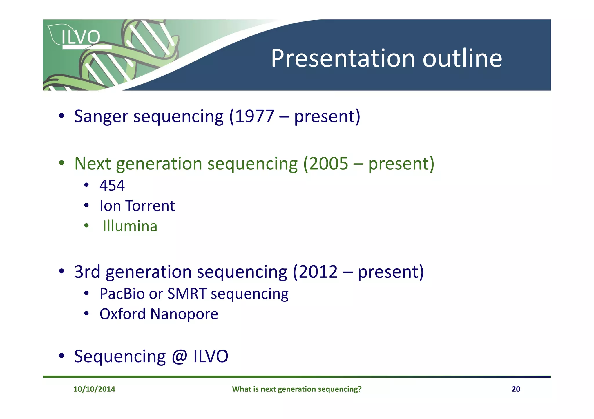 What is next generation sequencing? 20
Presentation outline
• Sanger sequencing (1977 – present)
• Next generation sequencing (2005 – present)
• 454
• Ion Torrent
• Illumina
• 3rd generation sequencing (2012 – present)
• PacBio or SMRT sequencing
• Oxford Nanopore
• Sequencing @ ILVO
10/10/2014
 