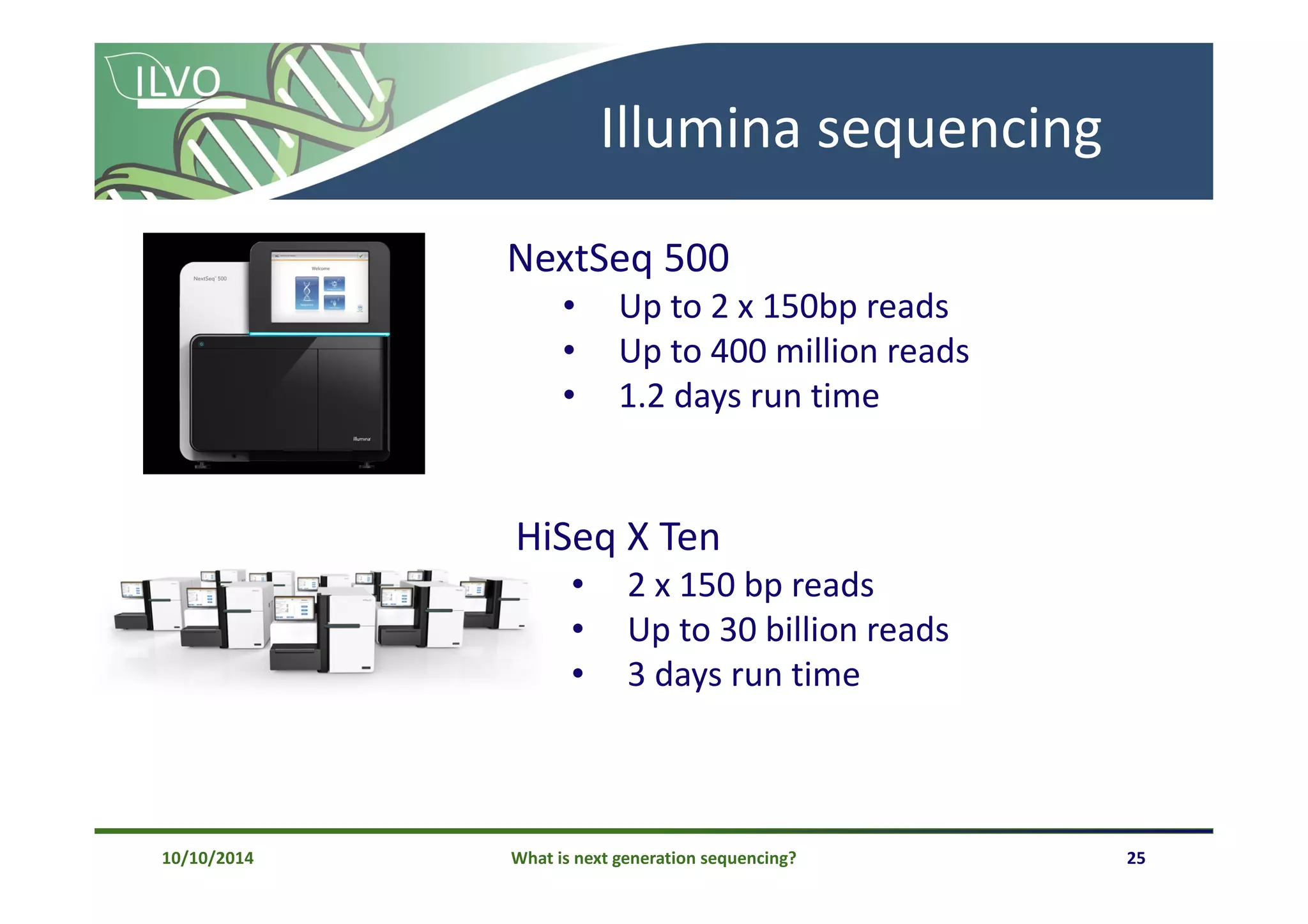 What is next generation sequencing? 25
Illumina sequencing
NextSeq 500
• Up to 2 x 150bp reads
• Up to 400 million reads
• 1.2 days run time
HiSeq X Ten
• 2 x 150 bp reads
• Up to 30 billion reads
• 3 days run time
10/10/2014
 