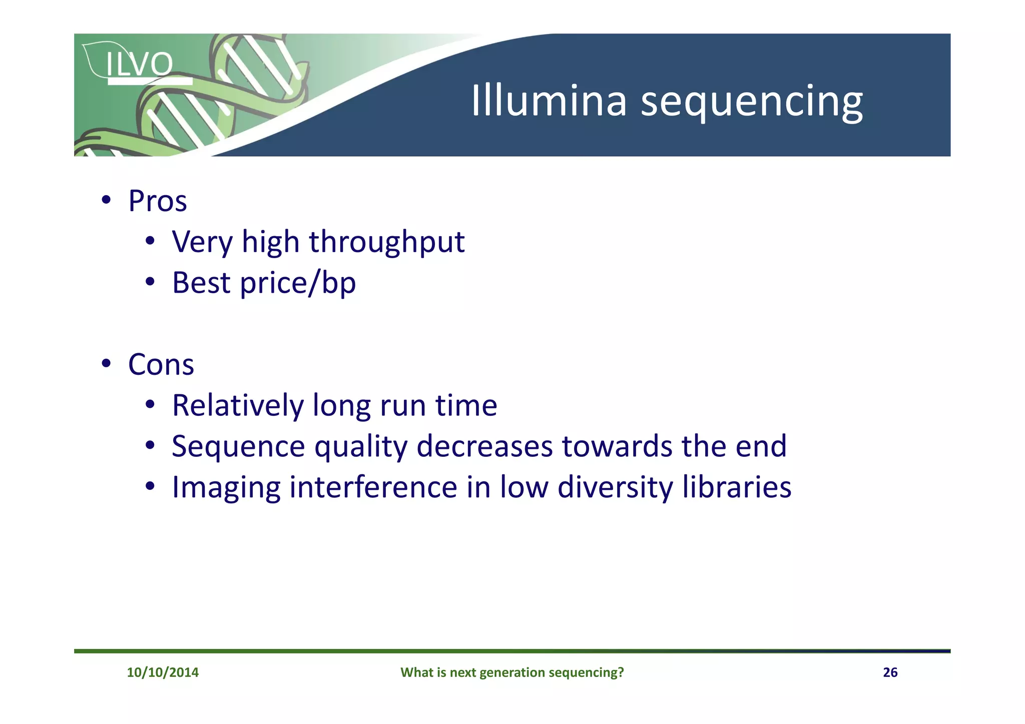 What is next generation sequencing? 26
Illumina sequencing
• Pros
• Very high throughput
• Best price/bp
• Cons
• Relatively long run time
• Sequence quality decreases towards the end
• Imaging interference in low diversity libraries
10/10/2014
 