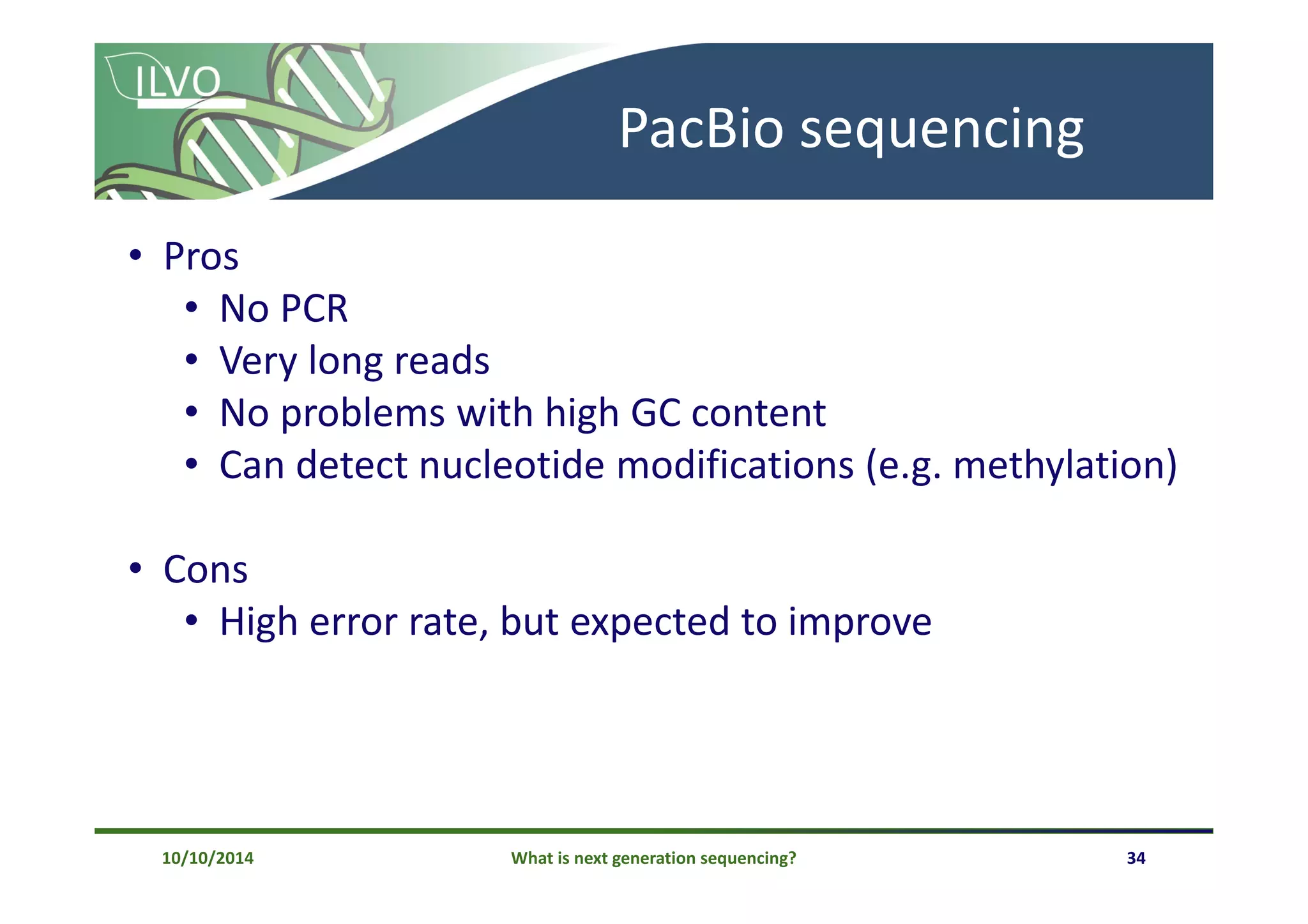 What is next generation sequencing? 34
PacBio sequencing
• Pros
• No PCR
• Very long reads
• No problems with high GC content
• Can detect nucleotide modifications (e.g. methylation)
• Cons
• High error rate, but expected to improve
10/10/2014
 