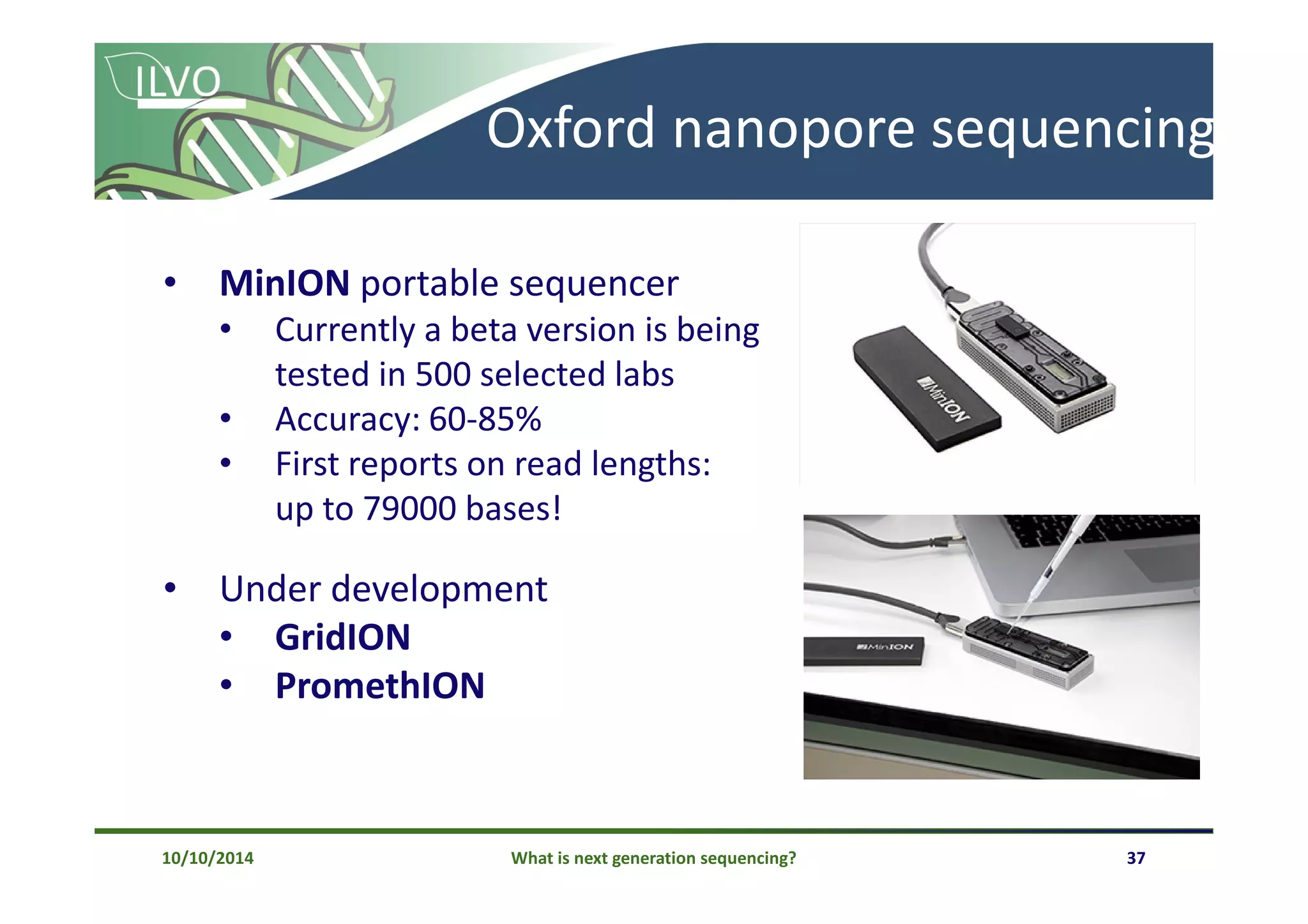 What is next generation sequencing? 37
Oxford nanopore sequencing
10/10/2014
• MinION portable sequencer
• Currently a beta version is being
tested in 500 selected labs
• Accuracy: 60-85%
• First reports on read lengths:
up to 79000 bases!
• Under development
• GridION
• PromethION
 