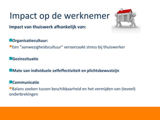 Impact op de werknemer
Impact van thuiswerk afhankelijk van:
Organisatiecultuur:
Een “aanwezigheidscultuur” veroorzaakt stress bij thuiswerker
Gezinssituatie
Mate van individuele zelfeffectiviteit en plichtsbewustzijn
Communicatie
Balans zoeken tussen beschikbaarheid en het vermijden van (teveel)
onderbrekingen
 