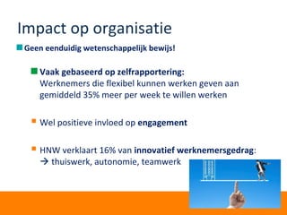 Impact op organisatie
Geen eenduidig wetenschappelijk bewijs!
Vaak gebaseerd op zelfrapportering:
Werknemers die flexibel kunnen werken geven aan
gemiddeld 35% meer per week te willen werken
 Wel positieve invloed op engagement
 HNW verklaart 16% van innovatief werknemersgedrag:
 thuiswerk, autonomie, teamwerk
 