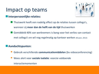 Impact op teams
Interpersoonlijke relaties:
Thuiswerk heeft een nadelig effect op de relaties tussen collega’s,
wanneer zij meer dan de helft van de tijd thuiswerken
Gemiddeld 40% van werknemers is bang voor het verlies van contact
met collega’s en wil nog regelmatig op kantoor werken (Kluwer, 2012)
Aandachtspunten:
 Gebruik verschillende communicatiemiddelen (bv videoconferencing)
 Wees alert voor sociale isolatie: voorzie voldoende
interactiemomenten
 