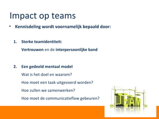 Impact op teams
• Kennisdeling wordt voornamelijk bepaald door:
1. Sterke teamidentiteit:
Vertrouwen en de interpersoonlijke band
2. Een gedeeld mentaal model
Wat is het doel en waarom?
Hoe moet een taak uitgevoerd worden?
Hoe zullen we samenwerken?
Hoe moet de communicatieflow gebeuren?
 