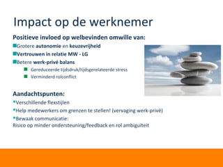 Impact op de werknemer
Positieve invloed op welbevinden omwille van:
Grotere autonomie en keuzevrijheid
Vertrouwen in relatie MW - LG
Betere werk-privé balans
Gereduceerde tijdsdruk/tijdsgerelateerde stress
Verminderd rolconflict
Aandachtspunten:
Verschillende flexstijlen
Help medewerkers om grenzen te stellen! (vervaging werk-privé)
Bewaak communicatie:
Risico op minder ondersteuning/feedback en rol ambiguïteit
 
