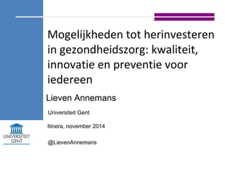 Mogelijkheden tot herinvesteren 
in gezondheidszorg: kwaliteit, 
innovatie en preventie voor 
iedereen 
Lieven Annemans 
Universiteit Gent 
Itinera, november 2014 
@LievenAnnemans 
 