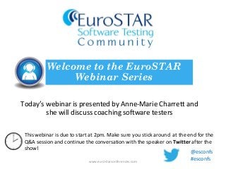 Today’s webinar is presented by Anne-Marie Charrett and
she will discuss coaching software testers
Welcome to the EuroSTAR
Webinar Series
www.eurostarconferences.com
This webinar is due to start at 2pm. Make sure you stick around at the end for the
Q&A session and continue the conversation with the speaker on Twitter after the
show!
@esconfs
#esconfs
 