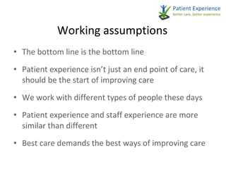 Working assumptions The bottom line is the bottom line Patient experience isn’t just an end point of care, it should be the start of improving care We work with different types of people these days Patient experience and staff experience are more similar than different Best care demands the best ways of improving care 