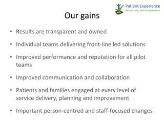 Our gains Results are transparent and owned Individual teams delivering front-line led solutions Improved performance and reputation for all pilot teams Improved communication and collaboration Patients and families engaged at every level of service delivery, planning and improvement Important person-centred and staff-focused changes   