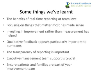 Some things we’ve learnt The benefits of real-time reporting at team level Focusing on things that matter most has made sense Investing in improvement rather than measurement has helped Qualitative feedback appears particularly important to our teams The transparency of reporting is important Executive management team support is crucial Ensure patients and families are part of your improvement team 
