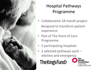 Collaborative 18 month project  designed to transform patient experience Part of The Point of Care Programme 5 participating hospitals 2 selected pathways each – elective and emergency Hospital Pathways Programme 