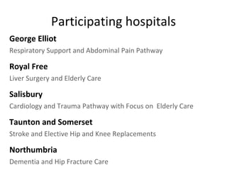 Participating hospitals George Elliot   Respiratory Support and Abdominal Pain Pathway Royal Free Liver Surgery and Elderly Care Salisbury Cardiology and Trauma Pathway with Focus on  Elderly Care Taunton and Somerset Stroke and Elective Hip and Knee Replacements Northumbria   Dementia and Hip Fracture Care 