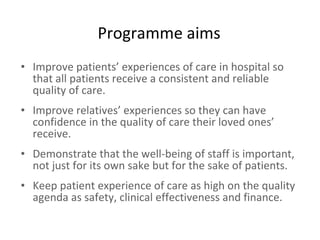 Programme aims Improve patients’ experiences of care in hospital so that all patients receive a consistent and reliable quality of care. Improve relatives’ experiences so they can have confidence in the quality of care their loved ones’ receive. Demonstrate that the well-being of staff is important, not just for its own sake but for the sake of patients. Keep patient experience of care as high on the quality agenda as safety, clinical effectiveness and finance.   