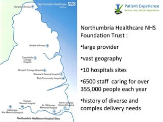 Northumbria Healthcare NHS Foundation Trust : large provider vast geography 10 hospitals sites 6500 staff  caring for over 355,000 people each year history of diverse and complex delivery needs 