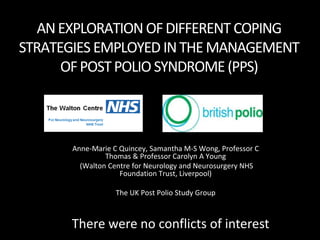 AN EXPLORATION OF DIFFERENT COPING
STRATEGIES EMPLOYED IN THE MANAGEMENT
      OF POST POLIO SYNDROME (PPS)



       Anne-Marie C Quincey, Samantha M-S Wong, Professor C
                Thomas & Professor Carolyn A Young
         (Walton Centre for Neurology and Neurosurgery NHS
                    Foundation Trust, Liverpool)

                   The UK Post Polio Study Group



      There were no conflicts of interest
 