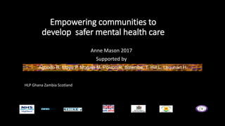 Empowering communities to
develop safer mental health care
Anne Mason 2017
Supported by
Agbodo R, Moyo P, Mugala M, Polson R, Balenibe, T, Hill L, Urquhart H.
HLP Ghana Zambia Scotland
 