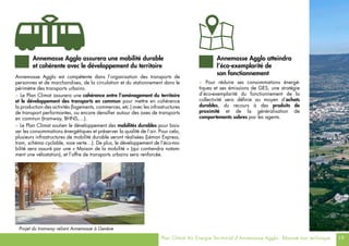 Plan Climat Air Energie Territorial d’Annemasse Agglo - Résumé non technique 19
> Pour réduire ses consommations énergé-
tiques et ses émissions de GES, une stratégie
d’éco-exemplarité du fonctionnement de la
collectivité sera définie au moyen d’achats
durables, du recours à des produits de
proximité et de la généralisation de
comportements sobres par les agents.
Annemasse Agglo atteindra
l’éco-exemplarité de
son fonctionnement
Annemasse Agglo est compétente dans l’organisation des transports de
personnes et de marchandises, de la circulation et du stationnement dans le
périmètre des transports urbains.
> Le Plan Climat assurera une cohérence entre l’aménagement du territoire
et le développement des transports en commun pour mettre en cohérence
la production des activités (logements, commerces, etc.) avec les infrastructures
de transport performantes, ou encore densifier autour des axes de transports
en commun (tramway, BHNS,…).
> Le Plan Climat soutien le développement des mobilités durables pour bais-
ser les consommations énergétiques et préserver la qualité de l’air. Pour cela,
plusieurs infrastructures de mobilité durable seront réalisées (Léman Express,
tram, schéma cyclable, voie verte…). De plus, le développement de l’éco-mo-
bilité sera assuré par une « Maison de la mobilité » (qui contiendra notam-
ment une vélostation), et l’offre de transports urbains sera renforcée.
Projet du tramway reliant Annemasse à Genève
Annemasse Agglo assurera une mobilité durable
et cohérente avec le développement du territoire
 