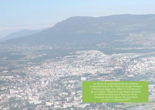 Le résumé non technique permet de synthétiser
le document final du Plan Climat Air Energie Territorial
d’Annemasse Agglo sans altérer la compréhension
de son contenu. L’objectif est que chaque partenaire
en prenne connaissance et fasse part de ses
remarques lors de la réunion de concertation
du mardi 15 décembre 2015.
 