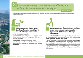 22 Plan Climat Air Energie Territorial d’Annemasse Agglo - Résumé non technique
L’accompagnement des démarches Climat, Air
et Energie des acteurs économiques
3
6 engagements
L’objectif est d’accompagner les secteurs industriels, tertiaires, agricoles et sylvicoles à être performants énergétiquement
et moins polluants.
> Le Plan Climat a pour objectif :
•	 d’accompagner les entreprises du territoire dans
les projets de rénovation énergétiques (bâtiments et
process industriels),
•	 de sensibiliser celles qui n’ont pas de projet,
•	 de développer la filière locale d’écoconstruction en
permettant une montée en compétence des artisans
du territoire.
Dans le cadre du SCOT, et du projet agricole déjà mis en place par
des élus et agriculteurs du territoire, la volonté est de maintenir une
activité agricole de proximité et de qualité.
> Le Plan Climat vise à accompagner les agriculteurs vers une meil-
leure performance énergétique de leurs équipements, notamment
pour ceux équipés de serres. Pour cela, la Plan Climat vise à sou-
tenir les exploitations agricoles dans la réalisation de diagnostics
d’économie d’énergie et de potentiel d’énergie renouvelable ainsi
qu’à réfléchir à un système collectif de chauffage entre les exploita-
tions agricoles.
L’accompagnement des entreprises
dans la performance énergétique de
leur bâti et leur process industriel.
L’accompagnement des exploitations agricoles
vers la performance énergétique de leurs
équipements et à l’utilisation d’énergie
renouvelable
 