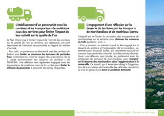 Plan Climat Air Energie Territorial d’Annemasse Agglo - Résumé non technique 23
Le Plan Climat vise à limiter l’impact de l’activité des carrières
sur la qualité de l’air du territoire, qui représente une part
importante de l’émission de poussières au regard du volume
d’activité.
> Pour cela, un partenariat va être établi avec les carrières du
Salève pour limiter au maximum les émissions de particules
fines, notamment en visant le respect des prescriptions de la
« charte environnement des industries de carrières » de
l’UNICEM. Une réflexion sera également engagée avec les
transporteurs de matériaux issus de la carrière pour limiter la
diffusion de poussières à proximité des zones fréquentées.
L’objectif est de limiter la circulation des transporteurs de
marchandises sur le territoire pour diminuer les nuisances
du trafic (pollution, bruit…).
> Pour y parvenir, un premier travail va être engagé sur la
desserte du territoire et l’organisation de la circulation, no-
tamment pour les poids lourds, qui concentrent aujourd’hui
une part importante des nuisances dans les poches urbaines.
Aussi, une réflexion sera lancée, en partenariat avec les
entreprises de transport de marchandises, pour réorgani-
ser la desserte des marchandises dans l’agglomération et le
centre-ville. Ce travail, qui à terme sera élargi à l’organisa-
tion de la circulation de l’ensemble des véhicules, aboutira à
la mise en place d’une Zone à Circulation Restreinte.
L’établissement d’un partenariat avec les
carrières et les transporteurs de matériaux
issus des carrières pour limiter l’impact de
leur activité sur la qualité de l’air
L’engagement d’une réflexion sur la
desserte du territoire par les transports
de marchandises et de matériaux inertes
 