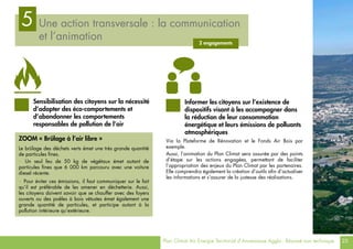 Plan Climat Air Energie Territorial d’Annemasse Agglo - Résumé non technique 25
Une action transversale : la communication
et l’animation
5
2 engagements
Via la Plateforme de Rénovation et le Fonds Air Bois par
exemple.
Aussi, l’animation du Plan Climat sera assurée par des points
d’étape sur les actions engagées, permettant de faciliter
l’appropriation des enjeux du Plan Climat par les partenaires.
Elle comprendra également la création d’outils afin d’actualiser
les informations et s’assurer de la justesse des réalisations.
Sensibilisation des citoyens sur la nécessité
d’adopter des éco-comportements et
d’abandonner les comportements
responsables de pollution de l’air
Informer les citoyens sur l’existence de
dispositifs visant à les accompagner dans
la réduction de leur consommation
énergétique et leurs émissions de polluants
atmosphériques
ZOOM « Brûlage à l’air libre »
Le brûlage des déchets verts émet une très grande quantité
de particules fines.
> Un seul feu de 50 kg de végétaux émet autant de
particules fines que 6 000 km parcouru avec une voiture
diesel récente.
> Pour éviter ces émissions, il faut communiquer sur le fait
qu’il est préférable de les amener en déchetterie. Aussi,
les citoyens doivent savoir que se chauffer avec des foyers
ouverts ou des poêles à bois vétustes émet également une
grande quantité de particules, et participe autant à la
pollution intérieure qu’extérieure.
 