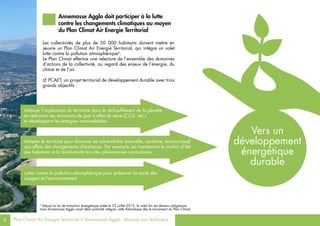 6 Plan Climat Air Energie Territorial d’Annemasse Agglo - Résumé non technique
Les collectivités de plus de 50 000 habitants doivent mettre en
œuvre un Plan Climat Air Energie Territorial, qui intègre un volet
lutte contre la pollution atmosphérique3
.
Le Plan Climat effectue une relecture de l’ensemble des domaines
d’actions de la collectivité, au regard des enjeux de l’énergie, du
climat et de l’air.
LE PCAET, un projet territorial de développement durable avec trois
grands objectifs :
3
Depuis la loi de transition énergétique votée le 22 juillet 2015, le volet Air est devenu obligatoire,
mais Annemasse Agglo avait déjà souhaité intégrer cette thématique dès le lancement du Plan Climat.
Annemasse Agglo doit participer à la lutte
contre les changements climatiques au moyen
du Plan Climat Air Energie Territorial
Atténuer l’implication du territoire dans le réchauffement de la planète
en réduisant ses émissions de gaz à effet de serre (CO2, etc.)
et développant les énergies renouvelables.
Adapter le territoire pour diminuer sa vulnérabilité (naturelle, sanitaire, économique)
aux effets des changements climatiques. Par exemple, en maintenant le confort d’été
des habitants et la biodiversité lors des phénomènes caniculaires.
Lutter contre la pollution atmosphérique pour préserver la santé des
usagers et l’environnement.
Vers un
développement
énergétique
durable
 