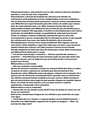 tinham desarmado e, pela primeira vez na vida, sentiu-se deveras mimada e
querida, e, mais do que isso, respeitada.
Naturalmente, a direção do hospital não aprovara sua atitude. As
enfermeiras, principalmente as mais categorizadas, eram acon selhadas a
não se deixarem envolver pelos pacientes e seus pri meiros entendimentos
com Wiliard foram supervisionados pelo olho clínico do médico que tratava
dele. De nada adiantara que o dr. Mike Compton tivesse sido um dos
apaixonados de Beth, pois Willard tornou-se mais do que um desafio para a
direção do hospital. Tão logo pôde, transferiu-se do hospital para uma clínica
particular, levando Beth consigo, na qualidade de enfermeira par ticular.
Todos os colegas a tinham condenado, dizendo-lhe que era uma tola
inconsequente e que se arrependeriade ter deixado seu posto. E que quando
ele voltasse para sua casa, nas índias Ocidentais, ela ia encontrar
dificuldades para arrumar outro cargo semelhante. Mas alguma coisa de
mais forte a tinha impelido, e agora ela sabia que era amor o que sentia por
aquele homem que estava a seu lado, prestes a tornar-se seu marido.
Quando chegaram ao hotel que dava de frente para a baía, Beth insistiu para
que Willard fosse direto para a cama.
— Foi um dia muito longo e exaustivo — afirmou, quando ele começou a
protestar. — Pela diferença de fusos horários, pode ser que aqui ainda seja
cedo para dormir, mas na Ingla terra já seria muito tarde e você precisa
poupar suas forças.
Willard olhou-a contrariado.
— Não sou nenhuma criança, Beth.
Apesar do protesto, começou a despir-se, enquanto Beth des fazia as malas
no quarto ao lado e separava os remédios que deveria ministrar-lhe.
Quando ela voltou, Willard já estava de pijama, coberto com os lençóis até o
queixo. Era um homem de constituição forte e grande, mas os sofrimentos
das últimas semanas tinham acabado com suas carnes e Beth considerou
que ele parecia bem mais magro do que quando chegara ao hospital. Apesar
disso, era ainda um belo homem, com sua pele morena e cabelos
abundantes, começando a ficar grisalhos.
Willard olhou-a com ar resignado.
— Nossa vida vai ser sempre assim, Beth? Você me pondo na cama, em vez
de ser ao contrário?
Beth sorriu, tirando duas drágeas de um vidrinho e pas sando-lhe um copo
com água.
— Você sabe que só o tempo e o repouso podem curá-lo definitivamente —
disse-lhe com objetividade, enquanto ele en golia as drágeas. — Bem, vai
precisar de algo mais?
 