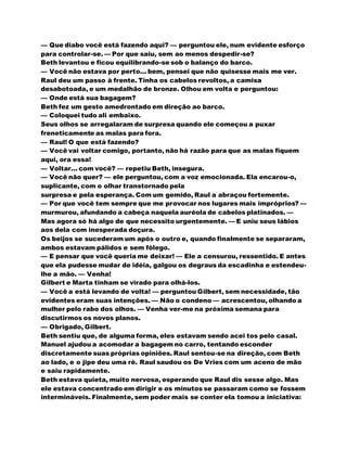 — Que diabo você está fazendo aqui? — perguntou ele, num evidente esforço
para controlar-se. — Por que saiu, sem ao menos despedir-se?
Beth levantou e ficou equilibrando-se sob o balanço do barco.
— Você não estava por perto... bem, pensei que não quisesse mais me ver.
Raul deu um passo à frente. Tinha os cabelos revoltos, a camisa
desabotoada, e um medalhão de bronze. Olhou em volta e perguntou:
— Onde está sua bagagem?
Beth fez um gesto amedrontado em direção ao barco.
— Coloquei tudo ali embaixo.
Seus olhos se arregalaram de surpresa quando ele começou a puxar
freneticamente as malas para fora.
— Raul! O que está fazendo?
— Você vai voltar comigo, portanto, não há razão para que as malas fiquem
aqui, ora essa!
— Voltar... com você? — repetiu Beth, insegura.
— Você não quer? — ele perguntou, com a voz emocionada. Ela encarou-o,
suplicante, com o olhar transtornado pela
surpresa e pela esperança. Com um gemido, Raul a abraçou fortemente.
— Por que você tem sempre que me provocar nos lugares mais impróprios? —
murmurou, afundando a cabeça naquela auréola de cabelos platinados. —
Mas agora só há algo de que necessito urgentemente. — E uniu seus lábios
aos dela com inesperada doçura.
Os beijos se sucederam um após o outro e, quando finalmente se separaram,
ambos estavam pálidos e sem fôlego.
— E pensar que você queria me deixar! — Ele a censurou, ressentido. E antes
que ela pudesse mudar de idéia, galgou os degraus da escadinha e estendeu-
lhe a mão. — Venha!
Gilbert e Marta tinham se virado para olhá-los.
— Você a está levando de volta! — perguntou Gilbert, sem necessidade, tão
evidentes eram suas intenções. — Não o condeno — acrescentou, olhando a
mulher pelo rabo dos olhos. — Venha ver-me na próxima semana para
discutirmos os novos planos.
— Obrigado, Gilbert.
Beth sentiu que, de alguma forma, eles estavam sendo acei tos pelo casal.
Manuel ajudou a acomodar a bagagem no carro, tentando esconder
discretamente suas próprias opiniões. Raul sentou-se na direção, com Beth
ao lado, e o jipe deu uma ré. Raul saudou os De Vries com um aceno de mão
e saiu rapidamente.
Beth estava quieta, muito nervosa, esperando que Raul dis sesse algo. Mas
ele estava concentrado em dirigir e os minutos se passaram como se fossem
intermináveis. Finalmente, sem poder mais se conter ela tomou a iniciativa:
 