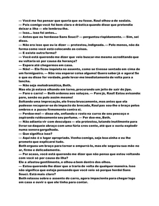 — Você me fez pensar que queria que eu fosse. Raul olhou-a de soslaio.
— Pois comigo você foi bem clara e drástica quando disse que pretendia
deixar a ilha — ele lembrou-lhe.
— Isso... isso foi antes...
— Antes que eu herdasse Sans Souci? — perguntou rispidamente. — Sim, sei
disso.
— Não era isso que eu ia dizer — protestou, indignada. — Pelo menos, não da
forma como você está colocando as coisas.
— E existe outra forma?
— Você está querendo me dizer que veio buscar-me mesmo acreditando que
eu voltaria só por causa da herança?
— Espere até chegarmos em casa.
— Não! — Ela ficou inquieta no assento, como se tivesse sentado em cima de
um formigueiro. — Não vou esperar coisa alguma! Quero saber já e agora! Se
o que eu disse for verdade, pode levar-me imediatamente de volta para a
lancha.
— Não seja melodramática, Beth.
Mas ela já estava olhando em torno, procurando um jeito de sair do jipe.
— Pare o carro! — Beth ordenou aos soluços. — Pare já, Raul! Estou avisando:
pare, senão eu pulo assim mesmo!
Soltando uma imprecação, ele freou bruscamente, mas antes que ela
pudesse recuperar-se do impacto da brecada, Raul pas sou-lhe o braço pelos
ombros e a puxou firmemente contra si.
— Perdoe-me! — disse ele, enfiando o rosto na curva de seu pescoço e
aspirando ruidosamente seu perfume. — Per doe-me, Beth.
— Não adianta vir com desculpas — ela protestou, lutando inutilmente para
livrar-se daqueíe abraço com uma fúria cres cente, até que o ouviu explodir
numa sonora gargalhada.
— Que significa isso?
— Aqui não é o lugar apropriado. Venha comigo, seja boa-zinha e eu lhe
prometo que explicarei tudo.
Beth ergueu um braço para tornar a empurrá-lo, mas ele segurou sua mão no
ar, firme e delicadamente.
— Por acaso, você está querendo me dizer que não pensa que estou voltando
com você só por causa da ilha?
Ele a afastou gentilmente, e olhou-a bem dentro dos olhos.
— Estou querendo lhe dizer que a traria de volta de qualquer maneira. Isso
não significa que esteja pensando que você veio só porque herdei Sans
Souci. Está mais claro?
Beth relaxou sobre o assento do carro, agora impaciente para chegar logo
em casa e ouvir o que ele tinha para contar.
 