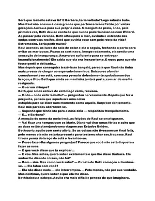 Será que Isabelle estava lá? E Barbara, teria voltado? Logo saberia tudo.
Mas Raul não a levou à casa grande que pertencera aos Petrie por várias
gerações. Levou-a para sua própria casa. O bangalô da praia, onde, pela
primeira vez, Beth deu-se conta de que nunca poderia casar-se com Willard.
Ao passar pela varanda, Beth olhou para o mar, ouvindo o estrondo das
ondas contra os recifes. Será que ouviria esse som pelo resto da vida?
Estremeceu. Seria pedir muito?
Raul acendeu as luzes da sala de estar e ela o seguiu, fechando a porta para
evitar as mariposas. Puxou as cortinas e, inespe radamente, ela sentiu uma
sensação de insegurança. Amava-o o suficiente para se entregar
incondicionalmente? Ele sabia que ela era inexperiente. E rezou para que ele
fosse gentil e delicado...
Mas depois que conseguira trazê-la ao bangalô, parecia que Raul não tinha
mais pressa de chegar ao esperado desenlace. Deixou-se afundar
comodamente no sofá, com uma perna in dolentemente apoiada num dos
braços, e fitou Beth que ainda se mantinha junto à porta, com ar de ovelha
resignada.
— Quer um drinque?
Beth, que ainda estava de estômago vazio, recusou.
— Onde... onde está Isabelle? — perguntou nervosamente. Depois que fez a
pergunta, pensou que aquela era uma coisa
estúpida para se dizer num momento como aquele. Surpreen dentemente,
Raul não pareceu aborrecer-se.
— Suponho que tenha ido para a casa dela — respondeu tranquilamente.
— E... e Barbara?
A menção do nome da meia-irmã, as feições de Raul se encrisparam.
— Vai ficar uns tempos com os Marin. Diane vai tirar umas férias e acho que
as duas estão planejando uma viagem aos Estados Unidos.
Beth ouviu aquilo com certo alívio. Se as coisas não tivessem um final feliz,
pelo menos ela não estaria presente para testemu nhar seu.fracasso. Raul
tirou a perna do braço do sofá e levantou-se.
— Posso fazer-lhe algumas perguntas? Parece que você não está disposta a
fazer as suas.
— É que você disse que ia explicar...
— E vou. Mas antes, quero saber exatamente o que lhe disse Barbara. Ela
andou lhe dizendo coisas, não foi?
— Bem... sim. Mas como você sabe? — O rosto de Beth começou a iluminar-
se. — Ela falou com você?
— Ela não disse nada — ele interrompeu. — Pelo menos, não por sua vontade.
Mas continue, quero saber o que ela lhe disse.
Beth baixou a cabeça. Aquilo era mais difícil e penoso do que imaginara.
 