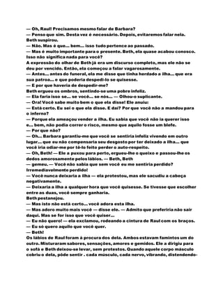 — Oh, Raul! Precisamos mesmo falar de Barbara?
— Penso que sim. Desta vez é necessário. Depois, evitaremos falar nela.
Beth suspirou.
— Não. Mas é que... bem... isso tudo pertence ao passado.
— Mas é muito importante para o presente. Beth, ela quase acabou conosco.
Isso não significa nada para você?
A expressão do olhar de Beth já era um discurso completo, mas ele não se
deu por vencido. Então, ela começou a falar vagarosamente.
— Antes... antes do funeral, ela me disse que tinha herdado a ilha... que era
sua patroa... e que poderia despedi-lo se quisesse.
— E por que haveria de despedir-me?
Beth ergueu os ombros, sentindo-se uma pobre infeliz.
— Ela faria isso se... se você... se nós... — Olhou-o suplicante.
— Ora! Você sabe muito bem o que ela disse! Ele anuiu:
— Está certo. Eu sei o que ela disse. E daí? Por que você não a mandou para
o inferno?
— Porque ela ameaçou vender a ilha. Eu sabia que você não ia querer isso
e... bem, não podia correr o risco, mesmo que aquilo fosse um blefe.
— Por que não?
— Oh... Barbara garantiu-me que você se sentiria infeliz vivendo em outro
lugar... que eu não compensaria seu desgosto por ter deixado a ilha... que
você iria odiar-me por tê-lo feito perder o auto-respeito.
— Oh, Beth! — Ele a puxou para perto, ergueu-lhe o queixo e passou-lhe os
dedos amorosamente pelos lábios. — Beth, Beth
— gemeu. — Você não sabia que sem você eu me sentiria perdido?
Irremediavelmente perdido!
— Você nunca deixaria a ilha — ela protestou, mas ele sacudiu a cabeça
negativamente.
— Deixaria a ilha a qualquer hora que você quisesse. Se tivesse que escolher
entre as duas, você sempre ganharia.
Beth pestanejou.
— Mas isto não está certo... você adora esta ilha.
— Mas adoro muito mais você — disse ele. — Admito que preferiria não sair
daqui. Mas se for isso que você quiser...
— Eu não quero! — ela exclamou, rodeando a cintura de Raul com os braços.
— Eu só quero aquilo que você quer.
— Beth!
Os lábios de Raul foram à procura dos dela. Ambos estavam famintos um do
outro. Misturaram sabores, sensações, amores e gemidos. Ele a dirigiu para
o sofá e Beth deixou-se levar, sem protestos. Quando aquele corpo másculo
cobriu o dela, pôde sentir . cada músculo, cada nervo, vibrando, distendendo-
 