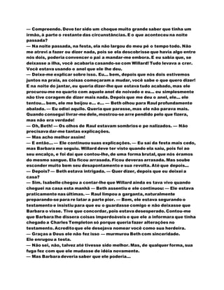 — Compreendo. Deve ter sido um choque muito grande saber que tinha um
irmão, à parte o restante das circunstâncias. E o que aconteceu na noite
passada?
— Na noite passada, na festa, ela não largou do meu pé o tempo todo. Não
me atrevi a fazer ou dizer nada, pois se ela descobrisse que havia algo entre
nós dois, poderia convencer o pai a mandar-me embora. E eu sabia que, se
deixasse a ilha, você acabaria casando-se com Willard! Tudo levava a crer.
Você estava usando o anel que ele lhe deu.
— Deixe-me explicar sobre isso. Eu... bem, depois que nós dois estivemos
juntos na praia, as coisas começaram a mudar, você sabe o que quero dizer!
E na noite do jantar, eu queria dizer-lhe que estava tudo acabado, mas ele
procurou-me no quarto com aquele anel de noivado e eu... eu simplesmente
não tive coragem de dizer mais nada. Depois que me deu o anel, ele... ele
tentou... bem, ele me beijou e... e... — Beth olhou para Raul profundamente
abalada. — Eu odiei aquilo. Queria que parasse, mas ele não parava mais.
Quando consegui livrar-me dele, mostrou-se arre pendido pelo que fizera,
mas não era verdade!
— Oh, Beth! — Os olhos de Raul estavam sombrios e pe nalizados. — Não
precisava dar-me tantas explicações.
— Mas acho melhor assim!
— E então... — Ele continuou suas explicações. — Eu saí da festa mais cedo,
mas Barbara me seguiu. Willard deve ter visto quando ela saiu, pois foi ao
seu encalço, e foi daí que contou-lhe, de uma forma brutal, que nós éramos
do mesmo sangue. Ela ficou arrasada. Ficou deveras arrasada. Mas soube
esconder muito bem seu desapontamento e sua revolta. Até que depois...
— Depois? — Beth estava intrigada. — Quer dizer, depois que eu deixei a
casa?
— Sim. Isabelle chegou a contar-lhe que Willard ainda es tava vivo quando
cheguei na casa esta manhã — Beth assentiu e ele continuou: — Ele estava
praticamente nas últimas. — Raul limpou a garganta, naturalmente
preparando-se para re latar a parte pior. — Bem, ele estava segurando o
testamento e insistiu para que eu o guardasse comigo e não deixasse que
Barbara o visse. Tive que concordar, pois estava desesperado. Contou-me
que Barbara lhe dissera coisas imperdoáveis e que ele a informara que tinha
chegado a Charles Templeton só porque queria fazer alterações no
testamento. Acreditoque ele desejava nomear você como sua herdeira.
— Graças a Deus ele não fez isso — murmurou Beth com sinceridade.
Ele enrugou a testa.
— Não sei, não, talvez até tivesse sido melhor. Mas, de qualquer forma, sua
fuga fez com que ele mudasse de idéia novamente.
— Mas Barbara deveria saber que ele poderia...
 