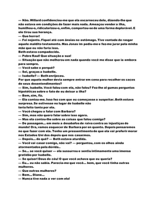 — Não. Willard confidenciou-me que ela escarneceu dele, dizendo-lhe que
não estava em condições de fazer mais nada. Ameaçou vender a ilha,
humilhou-o, ridicularizou-o, enfim, comportou-sede uma forma deplorável. E
ele tirou sua herança.
— Que horror!
— Foi nojento. Fiquei até com ânsias no estômago. Tive vontade de rasgar
aquele maldito testamento. Mas Jonas im pediu-me e fez-me jurar pela minha
mãe que eu não faria isso.
Beth estava compadecida.
— Pobre Raul! Que situação a sua!
— Situação que não melhorou em nada quando você me disse que ia embora
para sempre.
— Você sabe o porquê?
— Sei, graças a Isabelle.
— Isabelle? — Beth enrijeceu.
Por que aquela mulher devia sempre entrar em cena para recolher os cacos
de seus desentendimentos?
— Sim, Isabelle. Você falou com ela, não falou? Fez-lhe al gumas perguntas
hipotéticas sobre o fato de eu deixar a ilha?
— Bem, sim, fiz.
— Ela contou-me. Isso fez com que eu começasse a suspeitar. Beth estava
surpresa. Se estivesse no lugar de Isabelle não
teria feito tanto por ela.
— Você chegou a falar com Barbara?
— Sim, mas não quero falar sobre isso agora.
— Mas ela contou-lhe sobre as coisas que falou comigo?
— De passagem... em meio a desabafos de raiva contra as injustiças do
mundo! Ora, vamos esquecer de Barbara por en quanto. Depois pensaremos
no que fazer com ela. Tenho um pressentimentode que ela vai preferir morar
nos Estados Uni dos depois que nos casarmos.
— Depois... do quê? — Beth estava aturdida.
— Você vai casar comigo, não vai? — perguntou, com os olhos ainda
atormentados pela dúvida..
— Se... se você quiser — ela sussurrou e sentiu intimamente uma imensa
gratidão por Isabelle.
— Se quiser! Deus do céu! O que você achava que eu queria?
— Eu... eu não sabia. Parecia-me que você... bem, que você tinha outras
mulheres.
— Que outras mulheres?
— Bem... Diane...
— Nunca tive nada a ver com ela!
 