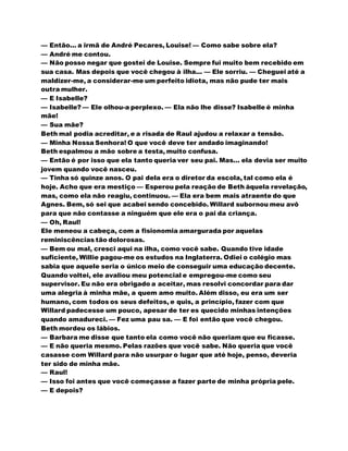— Então... a irmã de André Pecares, Louise! — Como sabe sobre ela?
— André me contou.
— Não posso negar que gostei de Louise. Sempre fui muito bem recebido em
sua casa. Mas depois que você chegou à ilha... — Ele sorriu. — Cheguei até a
maldizer-me, a considerar-me um perfeito idiota, mas não pude ter mais
outra mulher.
— E Isabelle?
— Isabelle? — Ele olhou-a perplexo. — Ela não lhe disse? Isabelle é minha
mãe!
— Sua mãe?
Beth mal podia acreditar, e a risada de Raul ajudou a relaxar a tensão.
— Minha Nossa Senhora! O que você deve ter andado imaginando!
Beth espalmou a mão sobre a testa, muito confusa.
— Então é por isso que ela tanto queria ver seu pai. Mas... ela devia ser muito
jovem quando você nasceu.
— Tinha só quinze anos. O pai dela era o diretor da escola, tal como ela é
hoje. Acho que era mestiço — Esperou pela reação de Beth àquela revelação,
mas, como ela não reagiu, continuou. — Ela era bem mais atraente do que
Agnes. Bem, só sei que acabei sendo concebido. Willard subornou meu avô
para que não contasse a ninguém que ele era o pai da criança.
— Oh, Raul!
Ele meneou a cabeça, com a fisionomia amargurada por aquelas
reminiscências tão dolorosas.
— Bem ou mal, cresci aqui na ilha, como você sabe. Quando tive idade
suficiente, Willie pagou-me os estudos na Inglaterra. Odiei o colégio mas
sabia que aquele seria o único meio de conseguir uma educação decente.
Quando voltei, ele avaliou meu potencial e empregou-me como seu
supervisor. Eu não era obrigado a aceitar, mas resolvi concordar para dar
uma alegria à minha mãe, a quem amo muito. Além disso, eu era um ser
humano, com todos os seus defeitos, e quis, a princípio, fazer com que
Willard padecesse um pouco, apesar de ter es quecido minhas intenções
quando amadureci. — Fez uma pau sa. — E foi então que você chegou.
Beth mordeu os lábios.
— Barbara me disse que tanto ela como você não queriam que eu ficasse.
— E não queria mesmo. Pelas razões que você sabe. Não queria que você
casasse com Willard para não usurpar o lugar que até hoje, penso, deveria
ter sido de minha mãe.
— Raul!
— Isso foi antes que você começasse a fazer parte de minha própria pele.
— E depois?
 