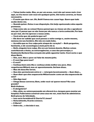 — Talvez tenha razão. Mas, se por um acaso, você não qui sesse mais viver
aqui, eu iria morar com você em qualquer parte. Até numa caverna, se fosse
necessário.
— É assim que deve ser. Oh, Beth! Vamos nos casar logo. Quero que tudo
acabe desta vez.
— Quando quiser. Estou à sua disposição. Um beijo apaixonado calou aquela
promessa.
— Veja como são as coisas! Nunca pensei que eu viesse um dia a agradecer
meu pai. E pensar que se não fosse por ele nunca a teria conhecido. Por bem
ou por mal, ele iria aprovar a nossa união.
— Você acha que ele poderia opor-se?
— Ele deve ter sabido que você passou a noite comigo e, assim mesmo,
nomeou-me seu herdeiro. Ele não era nada bobo.
— Acredita que eu tive culpa pelo ataque do coração? — Beth perguntou,
hesitante, e ele aconchegou-a mais perto de si.
— Beth, ninguém teve culpa. Ele era um homem doente. Muitas coisas
contribuíram: a festa, as extravagâncias, o caso dos percevejos, e
finalmente Barbara! Seu coração não pôde aguentar tanto. Você ouviu o que
disse Marin.
— Sim, ouvi. Mas o povo vai falar do mesmo jeito.
— E você liga para isso?
— E você?
— Conheço bem esta ilha e conheço ainda melhor seu povo. Eles
respeitavam Wiliard, mas só aparentemente. Sei bem disso.
— Mas ele doou-lhe terras.
— Que eles permutavam entre si — retorquiu laconicamente — Quer dizer...
— Quer dizer que eles esquecerão Wiliard assim como um dia esquecerão de
mim?
— Não diga isso!
— Chega dessa conversa. Bem, onde você vai querer morar? Na casa
grande?
Beth titubeou.
— É obrigatório?
— Não, aliás, eu estava pensando em oferecê-la a Jacques para montar um
hospital. Poderíamos construir uma casa me nor, mais fácil de administrar.
Beth piscou de felicidade.
— Isso seria formidável! E Clarrie? E Jonas?
— Naturalmente, ficarão conosco.
— E Maria?
— Sobre ela... a decisão é sua.
 