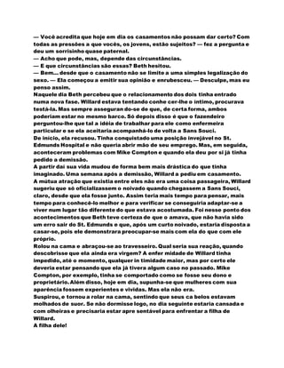 — Você acredita que hoje em dia os casamentos não possam dar certo? Com
todas as pressões a que vocês, os jovens, estão sujeitos? — fez a pergunta e
deu um sorrisinho quase paternal.
— Acho que pode, mas, depende das circunstâncias.
— E que circunstâncias são essas? Beth hesitou.
— Bem... desde que o casamento não se limite a uma simples legalização do
sexo. — Ela começou a emitir sua opinião e enrubesceu. — Desculpe, mas eu
penso assim.
Naquele dia Beth percebeu que o relacionamento dos dois tinha entrado
numa nova fase. Willard estava tentando conhe cer-lhe o íntimo, procurava
testá-la. Mas sempre asseguran do-se de que, de certa forma, ambos
poderiam estar no mesmo barco. Só depois disso é que o fazendeiro
perguntou-lhe que tal a idéia de trabalhar para ele como enfermeira
particular e se ela aceitaria acompanhá-lo de volta a Sans Souci.
De início, ela recusou. Tinha conquistado uma posição invejável no St.
Edmunds Hospital e não queria abrir mão de seu emprego. Mas, em seguida,
aconteceram problemas com Mike Compton e quando ela deu por si já tinha
pedido a demissão.
A partir daí sua vida mudou de forma bem mais drástica do que tinha
imaginado. Uma semana após a demissão, Willard a pediu em casamento.
A mútua atração que existia entre eles não era uma coisa passageira, Willard
sugeriu que só oficializassem o noivado quando chegassem a Sans Souci,
claro, desde que ela fosse junto. Assim teria mais tempo para pensar, mais
tempo para conhecê-lo melhor e para verificar se conseguiria adaptar-se a
viver num lugar tão diferente do que estava acostumada. Foi nesse ponto dos
acontecimentos que Beth teve certeza de que o amava, que não havia sido
um erro sair do St. Edmunds e que, após um curto noivado, estaria disposta a
casar-se, pois ele demonstrara preocupar-se mais com ela do que com ele
próprio.
Rolou na cama e abraçou-se ao travesseiro. Qual seria sua reação, quando
descobrisse que ela ainda era virgem? A enfer midade de Willard tinha
impedido, até o momento, qualquer in timidade maior, mas por certo ele
deveria estar pensando que ela já tivera algum caso no passado. Mike
Compton, por exemplo, tinha se comportado como se fosse seu dono e
proprietário.Além disso, hoje em dia, supunha-se que mulheres com sua
aparência fossem experientes e vividas. Mas ela não era.
Suspirou, e tornou a rolar na cama, sentindo que seus ca belos estavam
molhados de suor. Se não dormisse logo, no dia seguinte estaria cansada e
com olheiras e precisaria estar apre sentável para enfrentar a filha de
Willard.
A filha dele!
 