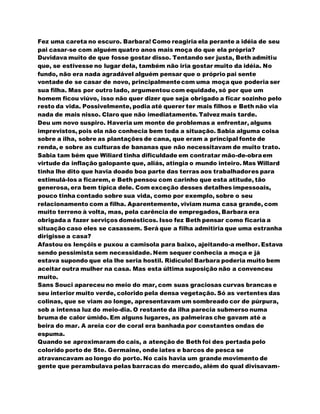 Fez uma careta no escuro. Barbara! Como reagiria ela perante a idéia de seu
pai casar-se com alguém quatro anos mais moça do que ela própria?
Duvidava muito de que fosse gostar disso. Tentando ser justa, Beth admitiu
que, se estivesse no lugar dela, também não iria gostar muito da idéia. No
fundo, não era nada agradável alguém pensar que o próprio pai sente
vontade de se casar de novo, principalmentecom uma moça que poderia ser
sua filha. Mas por outro lado, argumentou com equidade, só por que um
homem ficou viúvo, isso não quer dizer que seja obrigado a ficar sozinho pelo
resto da vida. Possivelmente, podia até querer ter mais filhos e Beth não via
nada de mais nisso. Claro que não imediatamente. Talvez mais tarde.
Deu um novo suspiro. Haveria um monte de problemas a enfrentar, alguns
imprevistos, pois ela não conhecia bem toda a situação. Sabia alguma coisa
sobre a ilha, sobre as plantações de cana, que eram a principal fonte de
renda, e sobre as culturas de bananas que não necessitavam de muito trato.
Sabia tam bém que Wiliard tinha dificuldade em contratar mão-de-obraem
virtude da inflação galopante que, aliás, atingia o mundo inteiro. Mas Willard
tinha lhe dito que havia doado boa parte das terras aos trabalhadores para
estimulá-los a ficarem, e Beth pensou com carinho que esta atitude, tão
generosa, era bem típica dele. Com exceção desses detalhes impessoais,
pouco tinha contado sobre sua vida, como por exemplo, sobre o seu
relacionamento com a filha. Aparentemente, viviam numa casa grande, com
muito terreno à volta, mas, pela carência de empregados, Barbara era
obrigada a fazer serviços domésticos. Isso fez Beth pensar como ficaria a
situação caso eles se casassem. Será que a filha admitiria que uma estranha
dirigisse a casa?
Afastou os lençóis e puxou a camisola para baixo, ajeitando-a melhor. Estava
sendo pessimista sem necessidade. Nem sequer conhecia a moça e já
estava supondo que ela lhe seria hostil. Ridículo! Barbara poderia muito bem
aceitar outra mulher na casa. Mas esta última suposição não a convenceu
muito.
Sans Souci apareceu no meio do mar, com suas graciosas curvas brancas e
seu interior muito verde, colorido pela densa vegetação. Só as vertentes das
colinas, que se viam ao longe, apresentavam um sombreado cor de púrpura,
sob a intensa luz do meio-dia. O restante da ilha parecia submerso numa
bruma de calor úmido. Em alguns lugares, as palmeiras che gavam até a
beira do mar. A areia cor de coral era banhada por constantes ondas de
espuma.
Quando se aproximaram do cais, a atenção de Beth foi des pertada pelo
colorido porto de Ste. Germaine, onde iates e barcos de pesca se
atravancavam ao longo do porto. No cais havia um grande movimento de
gente que perambulava pelas barracas do mercado, além do qual divisavam-
 