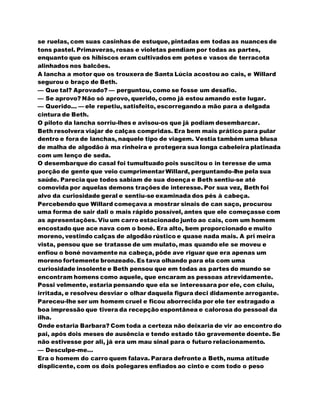 se ruelas, com suas casinhas de estuque, pintadas em todas as nuances de
tons pastel. Primaveras, rosas e violetas pendiam por todas as partes,
enquanto que os hibiscos eram cultivados em potes e vasos de terracota
alinhados nos balcões.
A lancha a motor que os trouxera de Santa Lúcia acostou ao cais, e Willard
segurou o braço de Beth.
— Que tal? Aprovado? — perguntou, como se fosse um desafio.
— Se aprovo? Não só aprovo, querido, como já estou amando este lugar.
— Querido... — ele repetiu, satisfeito, escorregandoa mão para a delgada
cintura de Beth.
O piloto da lancha sorriu-lhes e avisou-os que já podiam desembarcar.
Beth resolvera viajar de calças compridas. Era bem mais prático para pular
dentro e fora de lanchas, naquele tipo de viagem. Vestia também uma blusa
de malha de algodão à ma rinheira e protegera sua longa cabeleira platinada
com um lenço de seda.
O desembarque do casal foi tumultuado pois suscitou o in teresse de uma
porção de gente que veio cumprimentar Willard, perguntando-lhe pela sua
saúde. Parecia que todos sabiam de sua doença e Beth sentiu-se até
comovida por aquelas demons trações de interesse. Por sua vez, Beth foi
alvo da curiosidade geral e sentiu-se examinada dos pés à cabeça.
Percebendo que Willard começava a mostrar sinais de can saço, procurou
uma forma de sair dali o mais rápido possível, antes que ele começasse com
as apresentações. Viu um carro estacionado junto ao cais, com um homem
encostado que ace nava com o boné. Era alto, bem proporcionado e muito
moreno, vestindo calças de algodão rústico e quase nada mais. A pri meira
vista, pensou que se tratasse de um mulato, mas quando ele se moveu e
enfiou o boné novamente na cabeça, pôde ave riguar que era apenas um
moreno fortemente bronzeado. Es tava olhando para ela com uma
curiosidade insolente e Beth pensou que em todas as partes do mundo se
encontram homens como aquele, que encaram as pessoas atrevidamente.
Possi velmente, estaria pensando que ela se interessara por ele, con cluiu,
irritada, e resolveu desviar o olhar daquela figura deci didamente arrogante.
Pareceu-lhe ser um homem cruel e ficou aborrecida por ele ter estragado a
boa impressão que tivera da recepção espontânea e calorosa do pessoal da
ilha.
Onde estaria Barbara? Com toda a certeza não deixaria de vir ao encontro do
pai, após dois meses de ausência e tendo estado tão gravemente doente. Se
não estivesse por ali, já era um mau sinal para o futuro relacionamento.
— Desculpe-me...
Era o homem do carro quem falava. Parara defronte a Beth, numa atitude
displicente, com os dois polegares enfiados ao cinto e com todo o peso
 